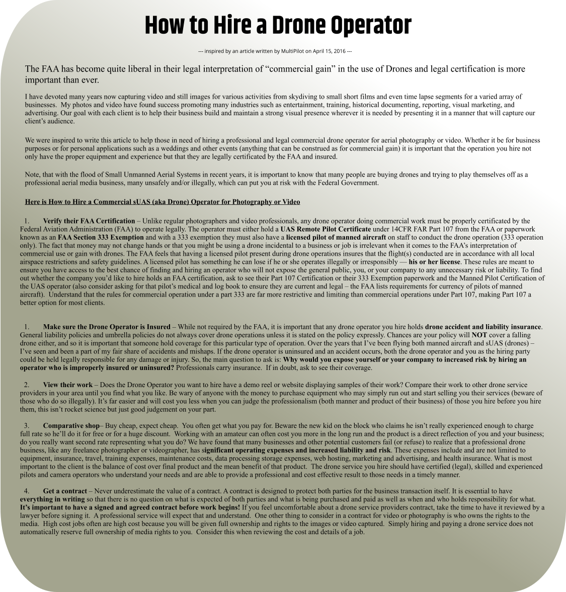 How to Hire a Drone Operator --- inspired by an article written by MultiPilot on April 15, 2016 --- The FAA has become quite liberal in their legal interpretation of “commercial gain” in the use of Drones and legal certification is more important than ever.  I have devoted many years now capturing video and still images for various activities from skydiving to small short films and even time lapse segments for a varied array of businesses.  My photos and video have found success promoting many industries such as entertainment, training, historical documenting, reporting, visual marketing, and advertising. Our goal with each client is to help their business build and maintain a strong visual presence wherever it is needed by presenting it in a manner that will capture our client’s audience.   We were inspired to write this article to help those in need of hiring a professional and legal commercial drone operator for aerial photography or video. Whether it be for business purposes or for personal applications such as a weddings and other events (anything that can be construed as for commercial gain) it is important that the operation you hire not only have the proper equipment and experience but that they are legally certificated by the FAA and insured.   Note, that with the flood of Small Unmanned Aerial Systems in recent years, it is important to know that many people are buying drones and trying to play themselves off as a professional aerial media business, many unsafely and/or illegally, which can put you at risk with the Federal Government.    Here is How to Hire a Commercial sUAS (aka Drone) Operator for Photography or Video  	1.	Verify their FAA Certification – Unlike regular photographers and video professionals, any drone operator doing commercial work must be properly certificated by the Federal Aviation Administration (FAA) to operate legally. The operator must either hold a UAS Remote Pilot Certificate under 14CFR FAR Part 107 from the FAA or paperwork known as an FAA Section 333 Exemption and with a 333 exemption they must also have a licensed pilot of manned aircraft on staff to conduct the drone operation (333 operation only). The fact that money may not change hands or that you might be using a drone incidental to a business or job is irrelevant when it comes to the FAA’s interpretation of commercial use or gain with drones. The FAA feels that having a licensed pilot present during drone operations insures that the flight(s) conducted are in accordance with all local airspace restrictions and safety guidelines. A licensed pilot has something he can lose if he or she operates illegally or irresponsibly — his or her license. These rules are meant to ensure you have access to the best chance of finding and hiring an operator who will not expose the general public, you, or your company to any unnecessary risk or liability. To find out whether the company you’d like to hire holds an FAA certification, ask to see their Part 107 Certification or their 333 Exemption paperwork and the Manned Pilot Certification of the UAS operator (also consider asking for that pilot’s medical and log book to ensure they are current and legal – the FAA lists requirements for currency of pilots of manned aircraft).  Understand that the rules for commercial operation under a part 333 are far more restrictive and limiting than commercial operations under Part 107, making Part 107 a better option for most clients.  	1.	Make sure the Drone Operator is Insured – While not required by the FAA, it is important that any drone operator you hire holds drone accident and liability insurance. General liability policies and umbrella policies do not always cover drone operations unless it is stated on the policy expressly. Chances are your policy will NOT cover a falling drone either, and so it is important that someone hold coverage for this particular type of operation. Over the years that I’ve been flying both manned aircraft and sUAS (drones) – I’ve seen and been a part of my fair share of accidents and mishaps. If the drone operator is uninsured and an accident occurs, both the drone operator and you as the hiring party could be held legally responsible for any damage or injury. So, the main question to ask is: Why would you expose yourself or your company to increased risk by hiring an operator who is improperly insured or uninsured? Professionals carry insurance.  If in doubt, ask to see their coverage. 	2.	View their work – Does the Drone Operator you want to hire have a demo reel or website displaying samples of their work? Compare their work to other drone service providers in your area until you find what you like. Be wary of anyone with the money to purchase equipment who may simply run out and start selling you their services (beware of those who do so illegally). It’s far easier and will cost you less when you can judge the professionalism (both manner and product of their business) of those you hire before you hire them, this isn’t rocket science but just good judgement on your part. 	3.	Comparative shop– Buy cheap, expect cheap.  You often get what you pay for. Beware the new kid on the block who claims he isn’t really experienced enough to charge full rate so he’ll do it for free or for a huge discount.  Working with an amateur can often cost you more in the long run and the product is a direct reflection of you and your business; do you really want second rate representing what you do? We have found that many businesses and other potential customers fail (or refuse) to realize that a professional drone business, like any freelance photographer or videographer, has significant operating expenses and increased liability and risk. These expenses include and are not limited to equipment, insurance, travel, training expenses, maintenance costs, data processing storage expenses, web hosting, marketing and advertising, and health insurance. What is most important to the client is the balance of cost over final product and the mean benefit of that product.  The drone service you hire should have certified (legal), skilled and experienced pilots and camera operators who understand your needs and are able to provide a professional and cost effective result to those needs in a timely manner. 	4.	Get a contract – Never underestimate the value of a contract. A contract is designed to protect both parties for the business transaction itself. It is essential to have everything in writing so that there is no question on what is expected of both parties and what is being purchased and paid as well as when and who holds responsibility for what. It’s important to have a signed and agreed contract before work begins! If you feel uncomfortable about a drone service providers contract, take the time to have it reviewed by a lawyer before signing it.  A professional service will expect that and understand.  One other thing to consider in a contract for video or photography is who owns the rights to the media.  High cost jobs often are high cost because you will be given full ownership and rights to the images or video captured.  Simply hiring and paying a drone service does not automatically reserve full ownership of media rights to you.  Consider this when reviewing the cost and details of a job.
